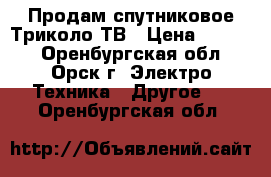 Продам спутниковое Триколо-ТВ › Цена ­ 4 000 - Оренбургская обл., Орск г. Электро-Техника » Другое   . Оренбургская обл.